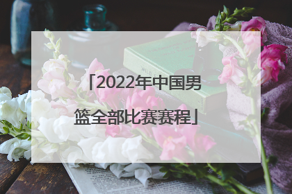 「2022年中国男篮全部比赛赛程」2022年中国男篮7月比赛